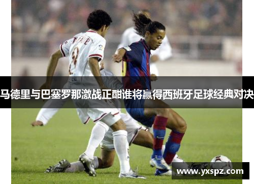 马德里与巴塞罗那激战正酣谁将赢得西班牙足球经典对决