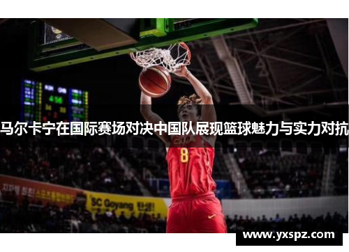 马尔卡宁在国际赛场对决中国队展现篮球魅力与实力对抗