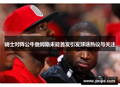 骑士对阵公牛詹姆斯未能首发引发球迷热议与关注