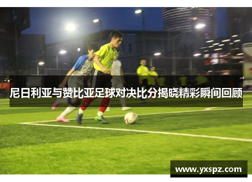 尼日利亚与赞比亚足球对决比分揭晓精彩瞬间回顾